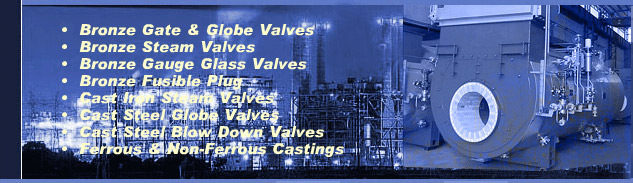 Manufacturer, Supplier Of Valves, Brass Valves, Cast Iron Valves, Check Valves, Flanged Valves, Gate Valves, Globe Valves, Industrial Valves, Non Return Valves, Bronze Gate Valves, Bronze Globe Valves, Bronze Steam Valves, Cast Iron Steam Valves, Bronze Fusible Plugs, Boiler Casting, Cast Steel Blow Down Valves, Bronze Gauge Glass Assembly, Protector Glass Assembly, Bronze Relief Safety Valves, Travelling Grates, Dumping Grates, Pulsating Grates, Ball butterfly Valves, Ball Valves, Boiler Safety Valves, Boll Valve For Air Application, Butterfly Valve, Ball Valve For Oil Application, Ball Valve For Water Application, Flow Control Valves, IBR Control Valves, Brass Valve Fittings, Control Valves, Drain Valves, Forged Steel Check Valves, Water Check Valves, Relief Valves